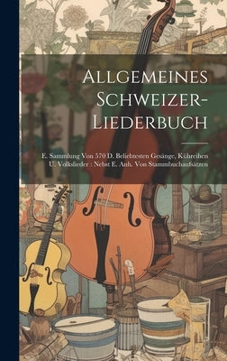 Allgemeines Schweizer-liederbuch: E. Sammlung Von 570 D. Beliebtesten Gesänge, Kühreihen U. Volkslieder: Nebst E. Anh. Von Stammbuchaufsätzen by Anonymous