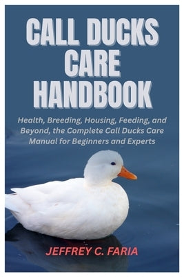 Call Ducks Care Handbook: Health, Breeding, Housing, Feeding, and Beyond, the Complete Call Ducks Care Manual for Beginners and Experts by Faria, Jeffrey C.