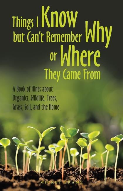 Things I Know but Can't Remember Why or Where They Came From: A Book of Hints About Organics, Wildlife, Trees, Grass, Soil, and the Home by Frame, Mickey