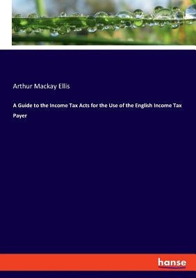 A Guide to the Income Tax Acts for the Use of the English Income Tax Payer by Ellis, Arthur MacKay