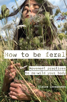 How to Be Feral: Movement Practices to Re-Wild Your Body by Loussouarn, Claire