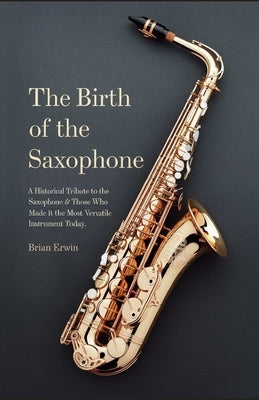 The Birth of the Saxophone: A Historical Tribute to the Saxophone and Those Who Made it the Most Versatile Instrument Today by Erwin, Brian