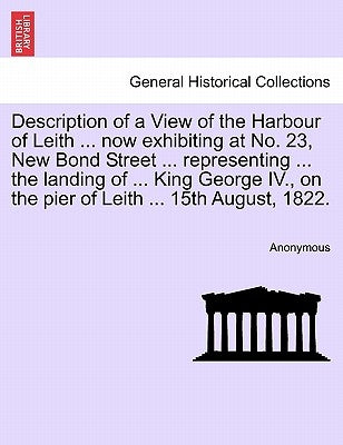 Description of a View of the Harbour of Leith ... Now Exhibiting at No. 23, New Bond Street ... Representing ... the Landing of ... King George IV., o by Anonymous
