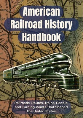 American Railroad History Handbook: Railroads, Routes, Trains, People, and Turning Points That Shaped the United States A Clear U.S. Railroad History by Rail, Off Plan