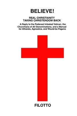 Believe! Real Christianity Taking Christendom Back: A Reply to the Pederast Infested Vatican, the Churchians of All Denominations and a Manual for Ath by Filotto