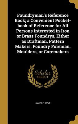 Foundryman's Reference Book; a Convenient Pocket-book of Reference for All Persons Interested in Iron or Brass Foundrys, Either as Draftman, Pattern M by Bowe, James F.