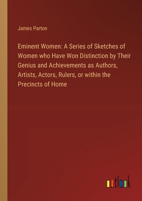 Eminent Women: A Series of Sketches of Women who Have Won Distinction by Their Genius and Achievements as Authors, Artists, Actors, R by Parton, James