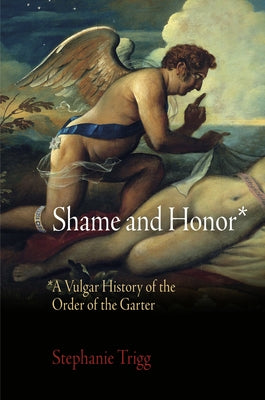 Shame and Honor: A Vulgar History of the Order of the Garter by Trigg, Stephanie