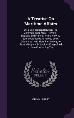 A Treatise On Maritime Affairs: Or, a Comparison Between The Commerce and Naval Power of England and France: With a View to Some Paradoxes Advanced by by Horsley, William