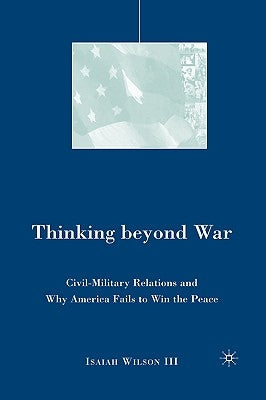 Thinking Beyond War: Civil-Military Relations and Why America Fails to Win the Peace by Wilson, I.