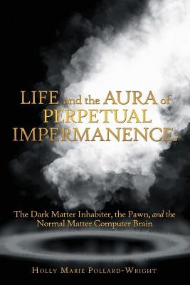 Life and the Aura of Perpetual Impermanence: The Dark Matter Inhabiter, the Pawn, and the Normal Matter Computer Brain by Pollard-Wright, Holly Marie