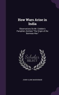 How Wars Arise in India: Observations On Mr. Cobden's Pamphlet, Entitled, "The Origin of the Burmese War." by Marshman, John Clark