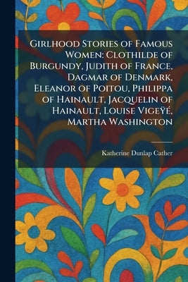 Girlhood Stories of Famous Women: Clothilde of Burgundy, Judith of France, Dagmar of Denmark, Eleanor of Poitou, Philippa of Hainault, Jacquelin of Ha by Cather, Katherine Dunlap