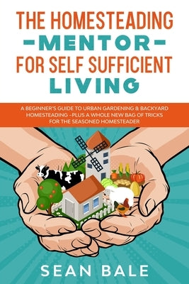 The Homesteading Mentor For Self Sufficient Living: A Beginner's Guide To Urban Gardening & Backyard Homesteading - Plus A Whole New Bag Of Tricks For by Bale, Sean