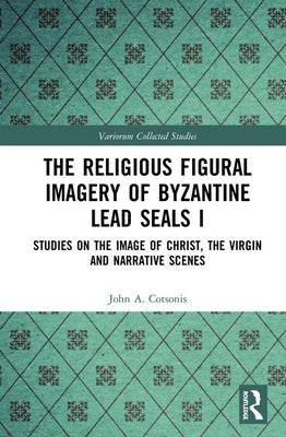 The Religious Figural Imagery of Byzantine Lead Seals I: Studies on the Image of Christ, the Virgin and Narrative Scenes by Cotsonis, John A.