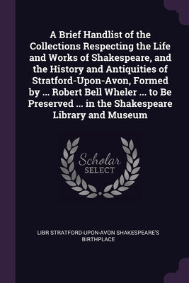 A Brief Handlist of the Collections Respecting the Life and Works of Shakespeare, and the History and Antiquities of Stratford-Upon-Avon, Formed by .. by Stratford-Upon-Avon Shakespeare's Birthp