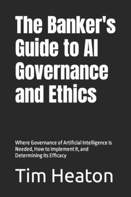 The Banker's Guide to Al Governance and Ethics: Where Governance of Artificial Intelligence Is Needed, How to Implement It, and Determining its Effica by Heaton, Tim
