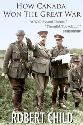 How Canada Won the Great War by Child, Robert