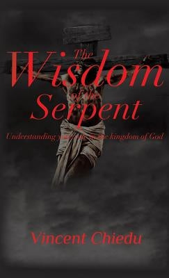 The Wisdom of the Serpent - Understanding Your Role in the Kingdom of God by Chiedu, Vincent