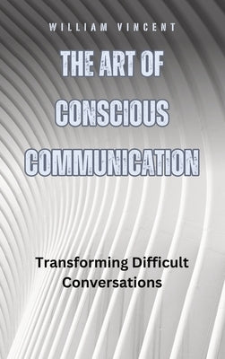 The Art of Conscious Communication: Transforming Difficult Conversations by Vincent, William