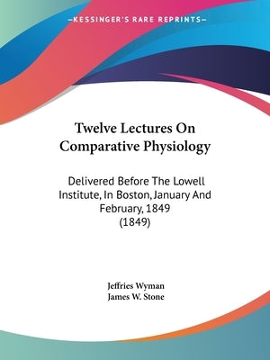 Twelve Lectures On Comparative Physiology: Delivered Before The Lowell Institute, In Boston, January And February, 1849 (1849) by Wyman, Jeffries
