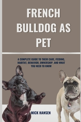 French Bulldog as Pet: A Complete Guide to Their Care, Feeding, Habitat, Behavior, Ownership, and What You Need to Know by Hansen, Mick