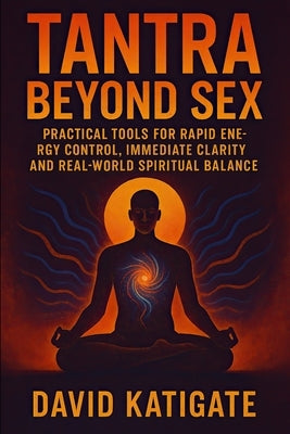 Tantra Beyond Sex: Practical Tools for Rapid Energy Control, Immediate Clarity, and Real-World Spiritual Balance by Katigate, David