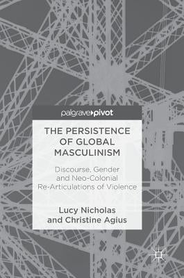The Persistence of Global Masculinism: Discourse, Gender and Neo-Colonial Re-Articulations of Violence by Nicholas, Lucy