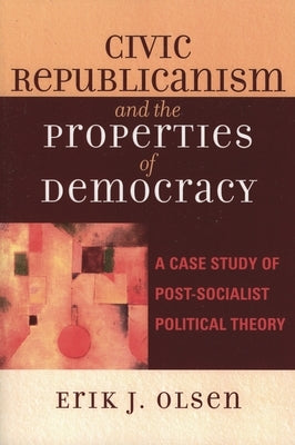 Civic Republicanism and the Properties of Democracy: A Case Study of Post-Socialist Political Theory by Olsen, Erik J.
