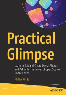 Practical Glimpse: Learn to Edit and Create Digital Photos and Art with This Powerful Open Source Image Editor by Whitt, Phillip