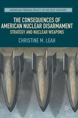 The Consequences of American Nuclear Disarmament: Strategy and Nuclear Weapons by Leah, Christine M.