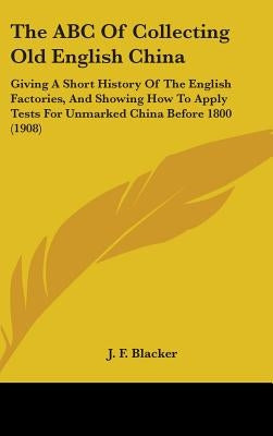 The ABC Of Collecting Old English China: Giving A Short History Of The English Factories, And Showing How To Apply Tests For Unmarked China Before 180 by Blacker, J. F.