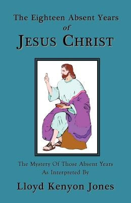 The Eighteen Absent Years of Jesus Christ by Jones, Lloyd Kenyon