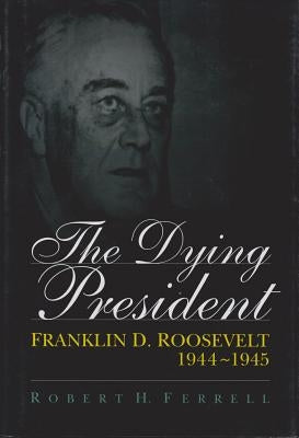 The Dying President: Franklin D. Roosevelt, 1944-1945 by Ferrell, Robert