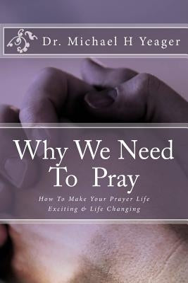 Why We Need To Pray: How To Make Your Prayer Life Exciting & Life Changing by Yeager, Michael H.