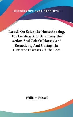 Russell On Scientific Horse Shoeing, For Leveling And Balancing The Action And Gait Of Horses And Remedying And Curing The Different Diseases Of The F by Russell, William