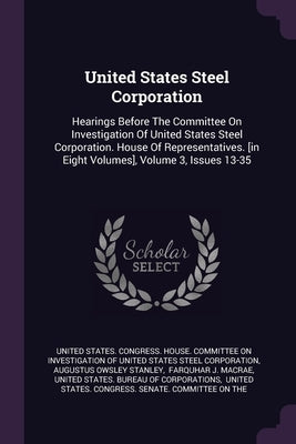 United States Steel Corporation: Hearings Before The Committee On Investigation Of United States Steel Corporation. House Of Representatives. [in Eigh by United States Congress House Committe