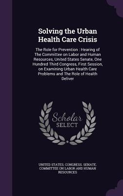 Solving the Urban Health Care Crisis: The Role for Prevention: Hearing of The Committee on Labor and Human Resources, United States Senate, One Hundre by United States Congress Senate Committ