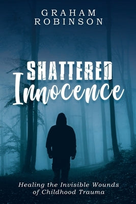 Shattered Innocence: Healing the Invisible Wounds of Childhood Trauma by Robinson, Graham A.