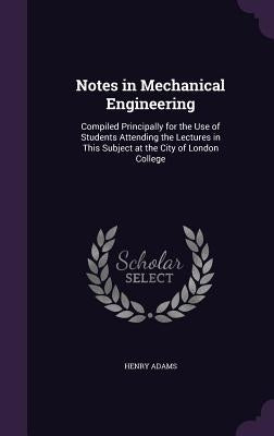 Notes in Mechanical Engineering: Compiled Principally for the Use of Students Attending the Lectures in This Subject at the City of London College by Adams, Henry