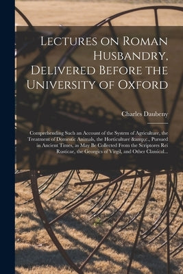 Lectures on Roman Husbandry, Delivered Before the University of Oxford; Comprehending Such an Account of the System of Agriculture, the Treatment of D by Daubeny, Charles 1795-1867