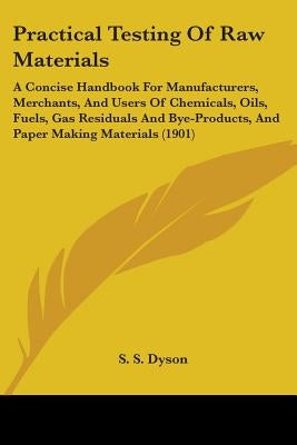 Practical Testing Of Raw Materials: A Concise Handbook For Manufacturers, Merchants, And Users Of Chemicals, Oils, Fuels, Gas Residuals And Bye-Produc by Dyson, S. S.