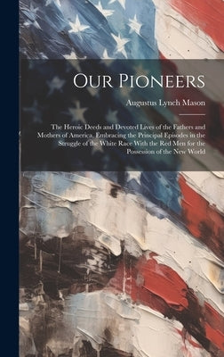 Our Pioneers: The Heroic Deeds and Devoted Lives of the Fathers and Mothers of America, Embracing the Principal Episodes in the Stru by Mason, Augustus Lynch