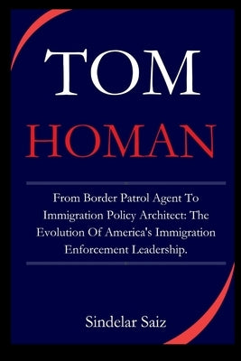 Tom Homan: From Border Patrol Agent To Immigration Policy Architect: The Evolution Of America's Immigration Enforcement Leadershi by Saiz, Sindelar