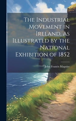 The Industrial Movement in Ireland, As Illustrated by the National Exhibition of 1852 by Maguire, John Francis