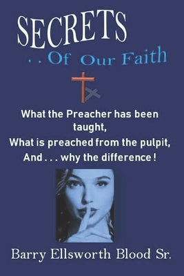 Secrets of Our Faith: What the Pastor has been taught, What is preached from the pulpit, And . . . why the difference ! by Blood, Barry Ellsworth, Sr.