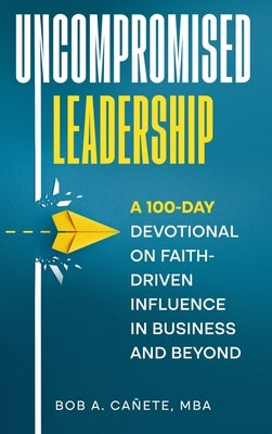 Uncompromised Leadership: A 100-Day Devotional on Faith-Driven Influence in Business and Beyond by Cañete, Bob Acero