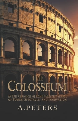 The Colosseum: An Epic Chronicle of Rome's Greatest Symbol of Power, Spectacle, and Innovation: A Comprehensive History of the Gladia by Peters, A.