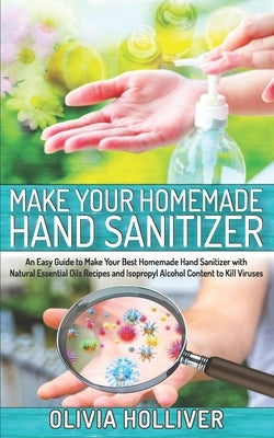 Make Your Homemade Hand Sanitizer: An Easy Guide to Make Your Best Homemade Hand Sanitizer with Natural Essential Oils Recipes and Isopropyl Alcohol C by Holliver, Olivia