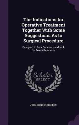 The Indications for Operative Treatment Together With Some Suggestions As to Surgical Procedure: Designed to Be a Concise Handbook for Ready Reference by Sheldon, John Glendon